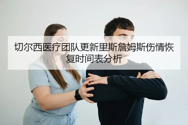 切尔西医疗团队更新里斯詹姆斯伤情恢复时间表分析
